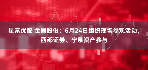 星富优配 金固股份：6月24日组织现场参观活动，西部证券、宁泉资产参与