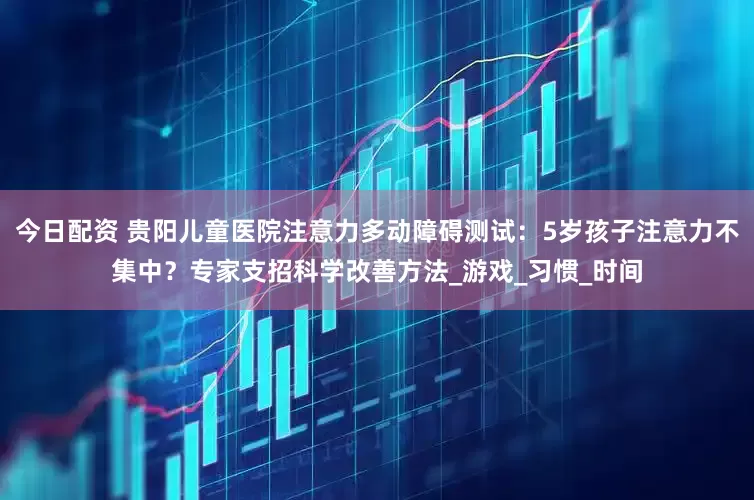 今日配资 贵阳儿童医院注意力多动障碍测试：5岁孩子注意力不集中？专家支招科学改善方法_游戏_习惯_时间