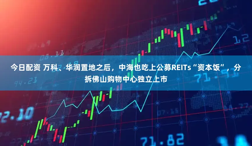 今日配资 万科、华润置地之后，中海也吃上公募REITs“资本饭”，分拆佛山购物中心独立上市