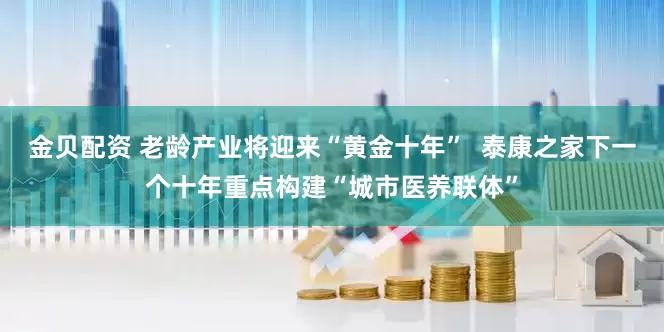 金贝配资 老龄产业将迎来“黄金十年”  泰康之家下一个十年重点构建“城市医养联体”