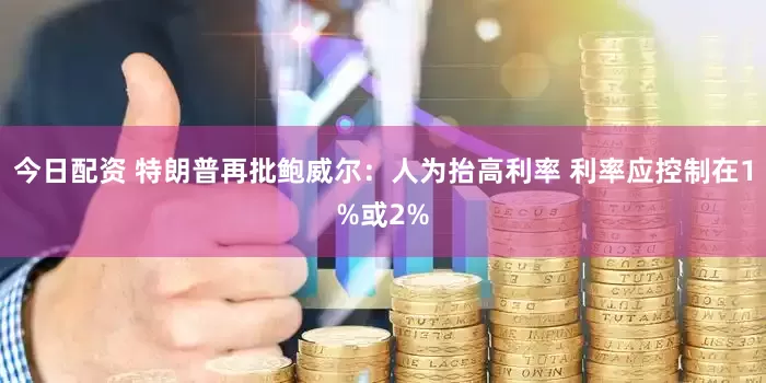 今日配资 特朗普再批鲍威尔：人为抬高利率 利率应控制在1%或2%