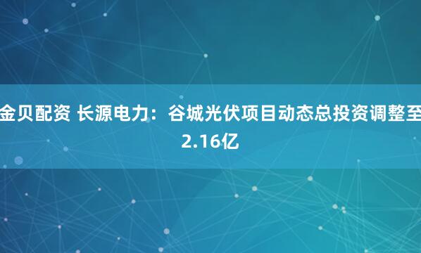 金贝配资 长源电力：谷城光伏项目动态总投资调整至2.16亿