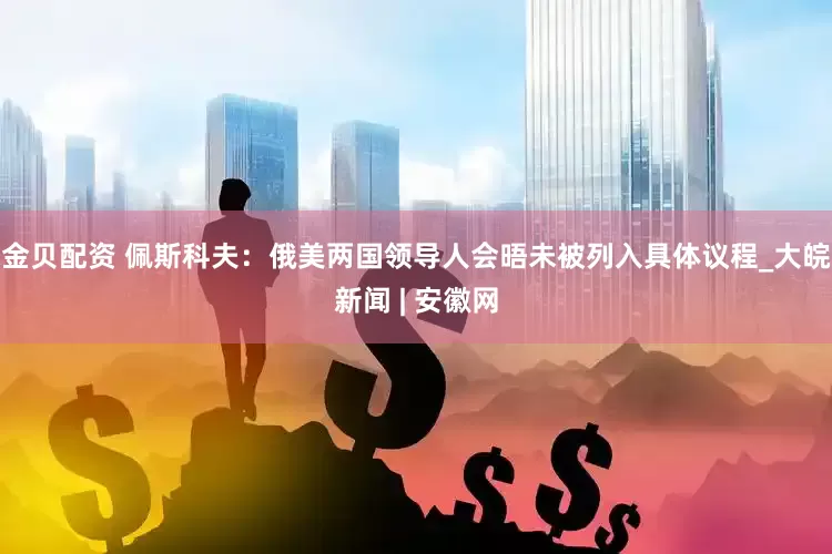 金贝配资 佩斯科夫：俄美两国领导人会晤未被列入具体议程_大皖新闻 | 安徽网