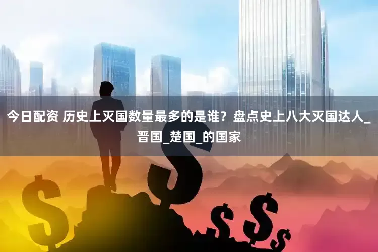 今日配资 历史上灭国数量最多的是谁？盘点史上八大灭国达人_晋国_楚国_的国家
