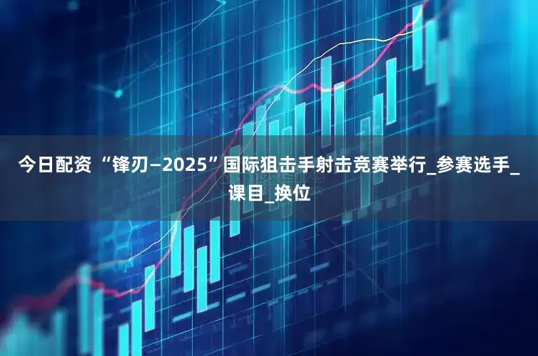 今日配资 “锋刃—2025”国际狙击手射击竞赛举行_参赛选手_课目_换位