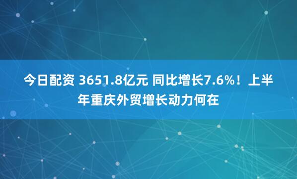 今日配资 3651.8亿元 同比增长7.6%！上半年重庆外贸增长动力何在
