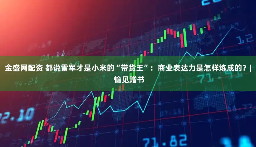 金盛网配资 都说雷军才是小米的“带货王”：商业表达力是怎样炼成的？| 愉见赠书