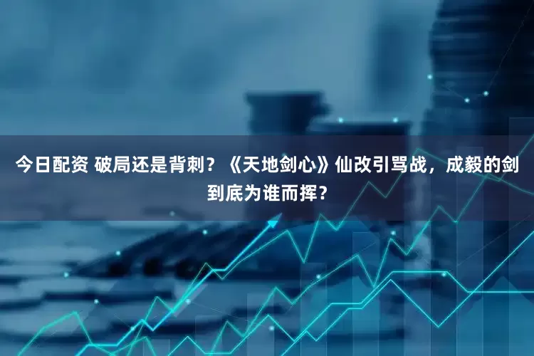 今日配资 破局还是背刺？《天地剑心》仙改引骂战，成毅的剑到底为谁而挥？