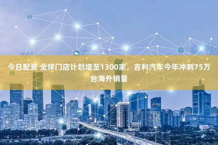 今日配资 全球门店计划增至1300家，吉利汽车今年冲刺75万台海外销量