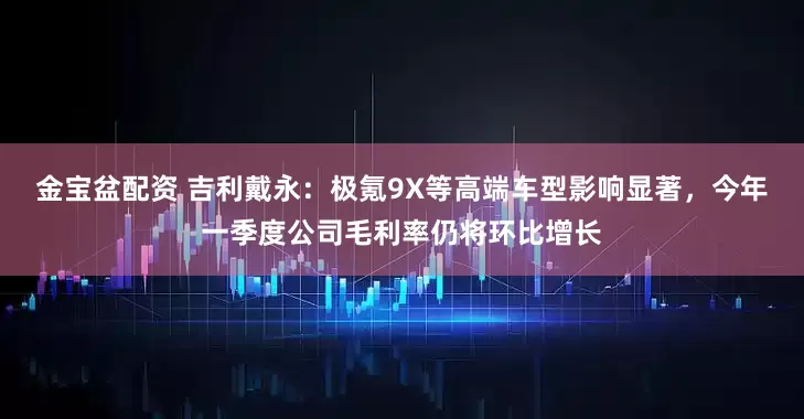 金宝盆配资 吉利戴永：极氪9X等高端车型影响显著，今年一季度公司毛利率仍将环比增长