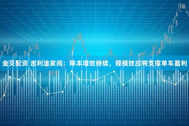 金贝配资 吉利淦家阅：降本增效持续，规模效应将支撑单车盈利